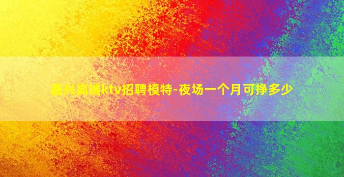 嘉兴高端ktv招聘模特-夜场一个月可挣多少